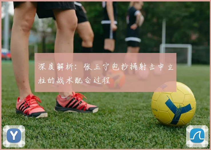 深度解析：张玉宁包抄捅射击中立柱的战术配合过程