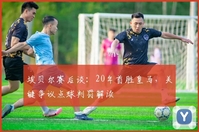 埃贝尔赛后谈:20年首胜皇马,关键争议点球判罚解读