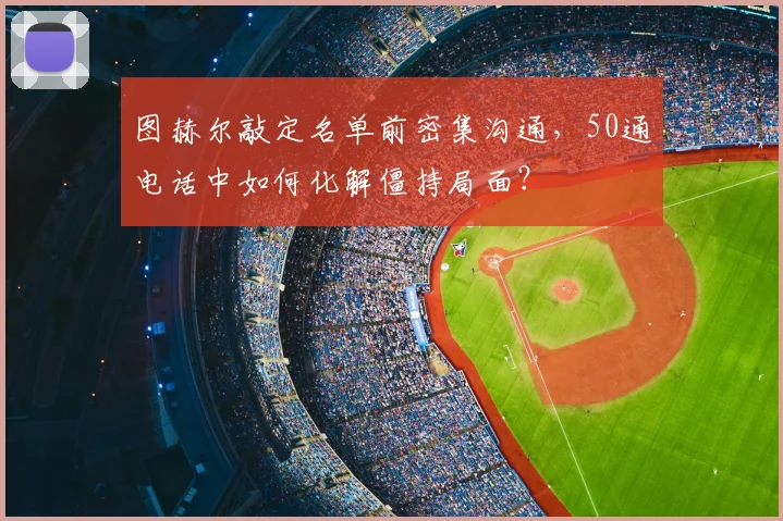图赫尔敲定名单前密集沟通,50通电话中如何化解僵持局面?