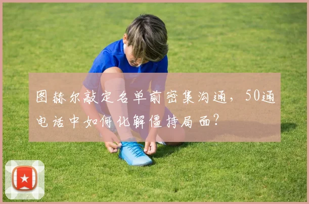 图赫尔敲定名单前密集沟通，50通电话中如何化解僵持局面？
