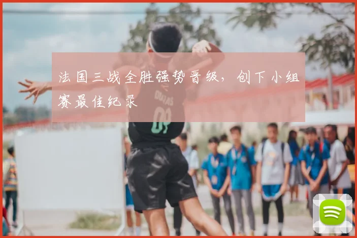 法国三战全胜强势晋级,创下小组赛最佳纪录