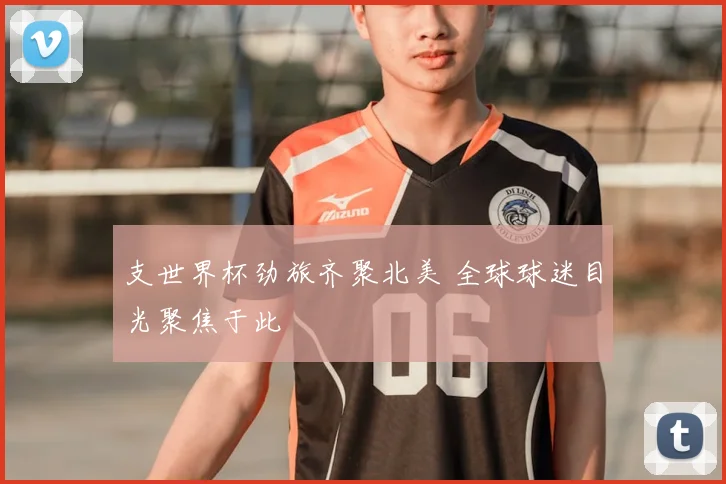 支世界杯劲旅齐聚北美 全球球迷目光聚焦于此