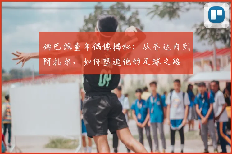 姆巴佩童年偶像揭秘:从齐达内到阿扎尔,如何塑造他的足球之路