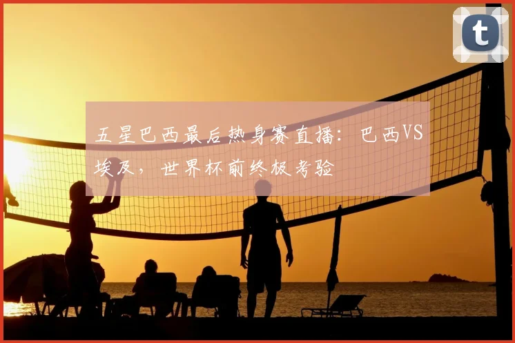 五星巴西最后热身赛直播：巴西VS埃及，世界杯前终极考验