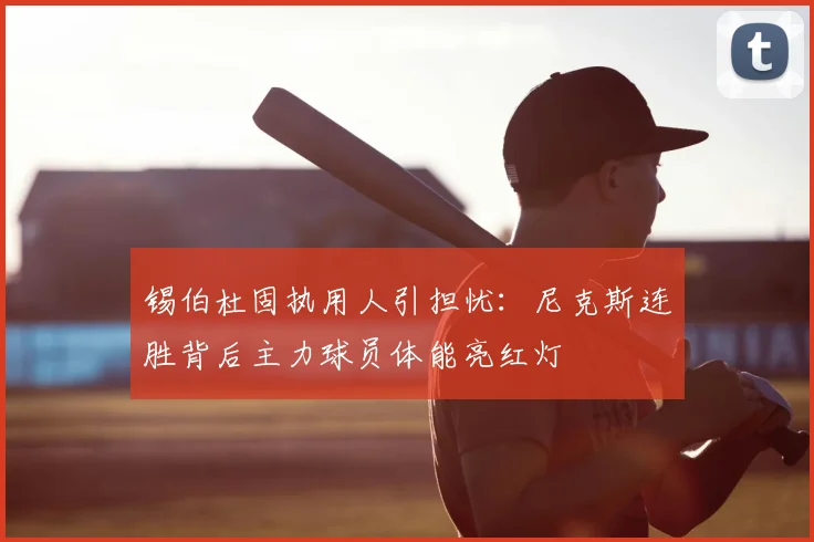 锡伯杜固执用人引担忧:尼克斯连胜背后主力球员体能亮红灯
