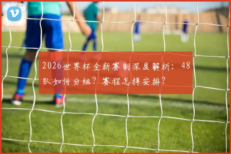 2026世界杯全新赛制深度解析:48队如何分组?赛程怎样安排?