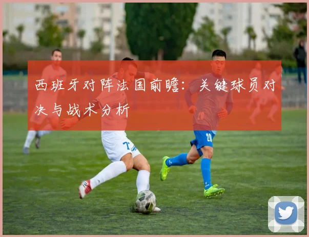 西班牙对阵法国前瞻:关键球员对决与战术分析