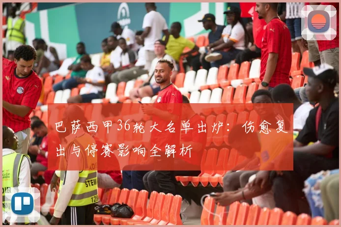 巴萨西甲36轮大名单出炉:伤愈复出与停赛影响全解析