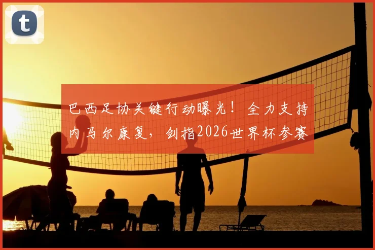 巴西足协关键行动曝光!全力支持内马尔康复,剑指2026世界杯参赛资格