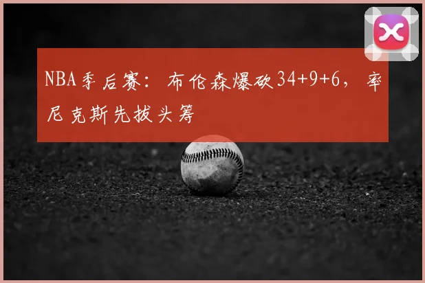 NBA季后赛：布伦森爆砍34+9+6，率尼克斯先拔头筹