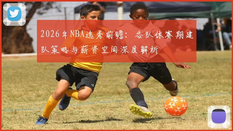 2026年NBA选秀前瞻:各队休赛期建队策略与薪资空间深度解析