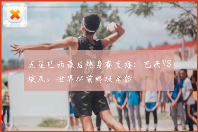 五星巴西最后热身赛直播：巴西VS埃及，世界杯前终极考验