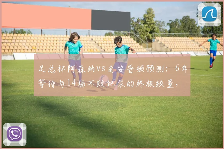 足总杯阿森纳vs南安普顿预测:6年等待与14场不败纪录的终极较量,阵容伤停全解析