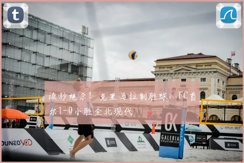 读秒绝杀!克里马拉制胜球,FC首尔1-0小胜全北现代