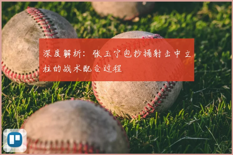 深度解析：张玉宁包抄捅射击中立柱的战术配合过程