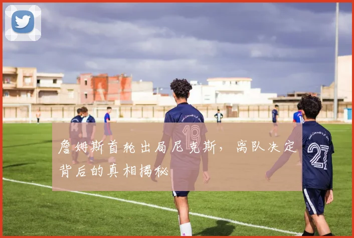 詹姆斯首轮出局尼克斯,离队决定背后的真相揭秘