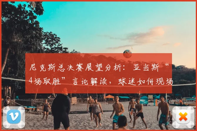 尼克斯总决赛展望分析:亚当斯“4场取胜”言论解读,球迷如何现场助威?
