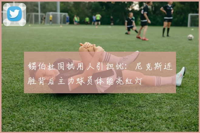 锡伯杜固执用人引担忧:尼克斯连胜背后主力球员体能亮红灯